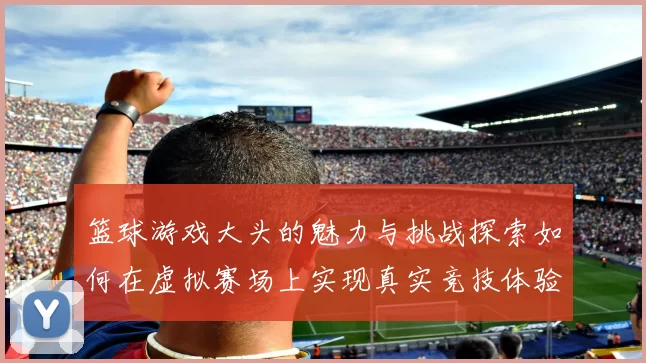 篮球游戏大头的魅力与挑战探索如何在虚拟赛场上实现真实竞技体验