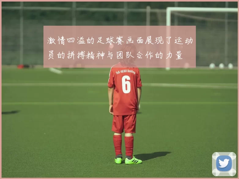 激情四溢的足球赛画面展现了运动员的拼搏精神与团队合作的力量
