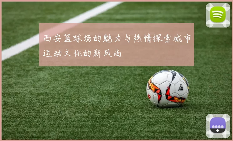 西安篮球场的魅力与热情探索城市运动文化的新风尚